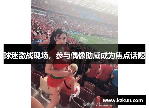 球迷激战现场，参与偶像助威成为焦点话题
