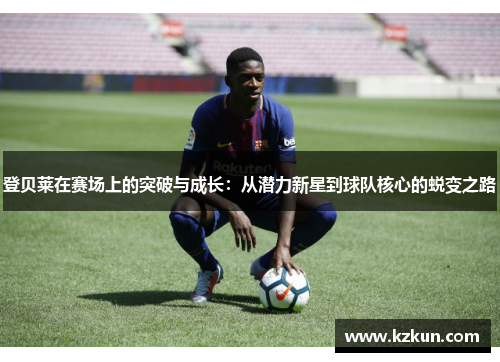 登贝莱在赛场上的突破与成长：从潜力新星到球队核心的蜕变之路