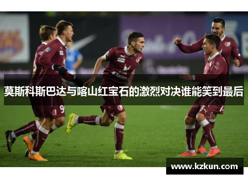 莫斯科斯巴达与喀山红宝石的激烈对决谁能笑到最后