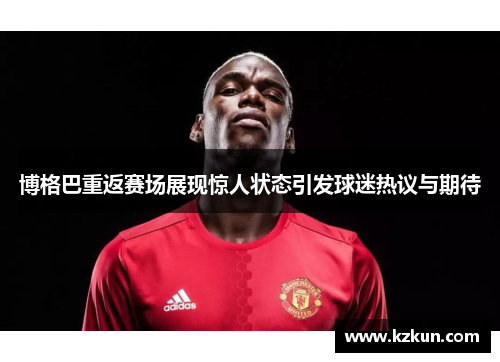 博格巴重返赛场展现惊人状态引发球迷热议与期待